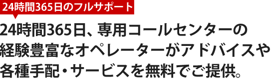 24時間365日、専用コールセンターの経験豊富なオペレーターがアドバイスや各種手配・サービスを無料でご提供。