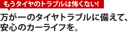 万が一のタイヤトラブルに備えて、 安心のカーライフを。